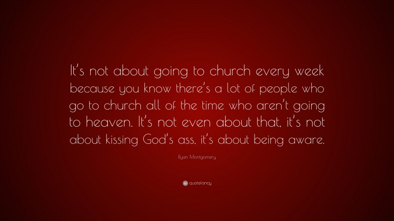 Ryan Montgomery Quote: “It’s not about going to church every week because you know there’s a lot of people who go to church all of the time who aren’t going to heaven. It’s not even about that, it’s not about kissing God’s ass, it’s about being aware.”