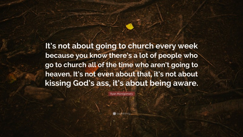 Ryan Montgomery Quote: “It’s not about going to church every week because you know there’s a lot of people who go to church all of the time who aren’t going to heaven. It’s not even about that, it’s not about kissing God’s ass, it’s about being aware.”