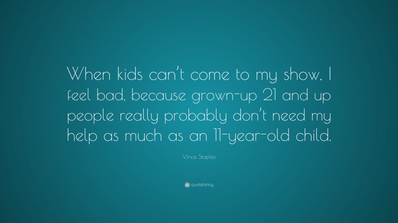 Vince Staples Quote: “When kids can’t come to my show, I feel bad, because grown-up 21 and up people really probably don’t need my help as much as an 11-year-old child.”