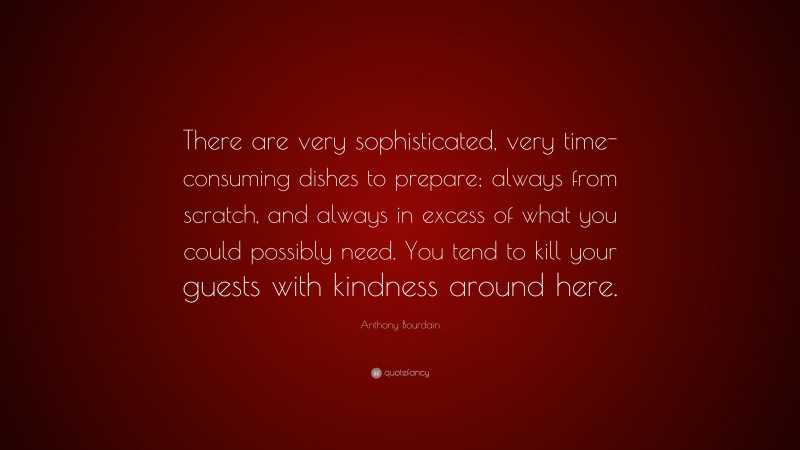 Anthony Bourdain Quote: “There are very sophisticated, very time-consuming dishes to prepare; always from scratch, and always in excess of what you could possibly need. You tend to kill your guests with kindness around here.”