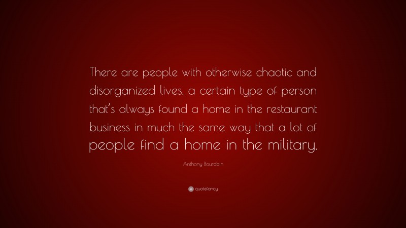 Anthony Bourdain Quote: “There are people with otherwise chaotic and disorganized lives, a certain type of person that’s always found a home in the restaurant business in much the same way that a lot of people find a home in the military.”