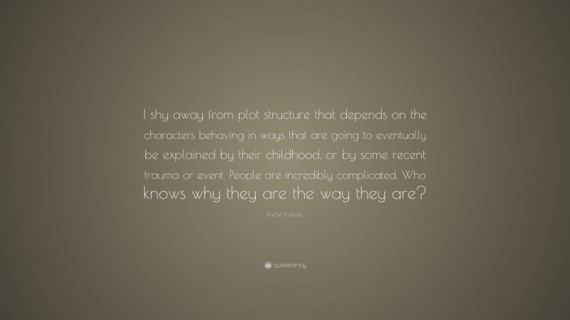 Rachel Kushner Quote: “I shy away from plot structure that depends on the characters behaving in ways that are going to eventually be explained by their childhood, or by some recent trauma or event. People are incredibly complicated. Who knows why they are the way they are?”
