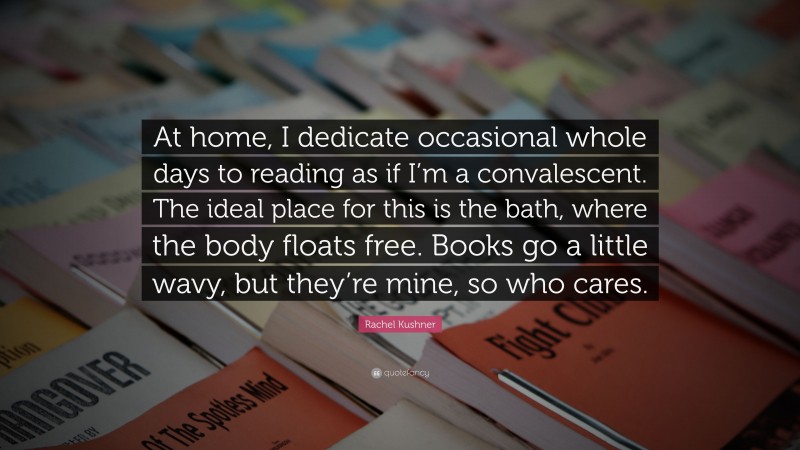 Rachel Kushner Quote: “At home, I dedicate occasional whole days to reading as if I’m a convalescent. The ideal place for this is the bath, where the body floats free. Books go a little wavy, but they’re mine, so who cares.”