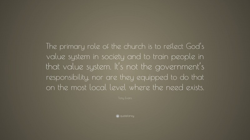 Tony Evans Quote: “The primary role of the church is to reflect God’s value system in society and to train people in that value system. It’s not the government’s responsibility, nor are they equipped to do that on the most local level where the need exists.”