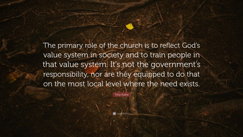 Tony Evans Quote: “The primary role of the church is to reflect God’s value system in society and to train people in that value system. It’s not the government’s responsibility, nor are they equipped to do that on the most local level where the need exists.”