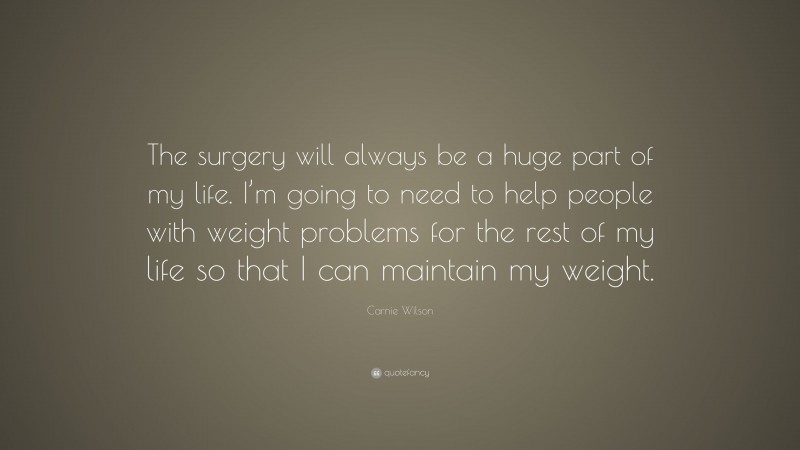 Carnie Wilson Quote: “The surgery will always be a huge part of my life. I’m going to need to help people with weight problems for the rest of my life so that I can maintain my weight.”