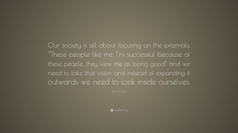 Rainn Wilson Quote: “Our society is all about focusing on the externals, “These people like me, I’m successful because of these people, they view me as being good” and we need to take that vision and instead of expanding it outwards we need to look inside ourselves.”
