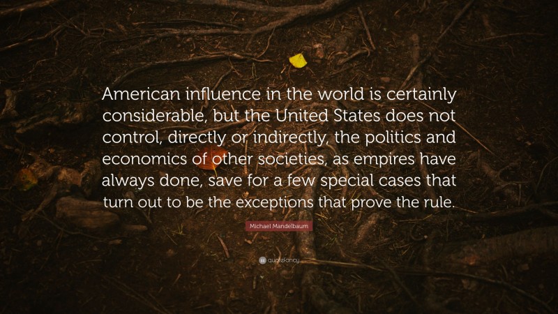 Michael Mandelbaum Quote: “American influence in the world is certainly considerable, but the United States does not control, directly or indirectly, the politics and economics of other societies, as empires have always done, save for a few special cases that turn out to be the exceptions that prove the rule.”