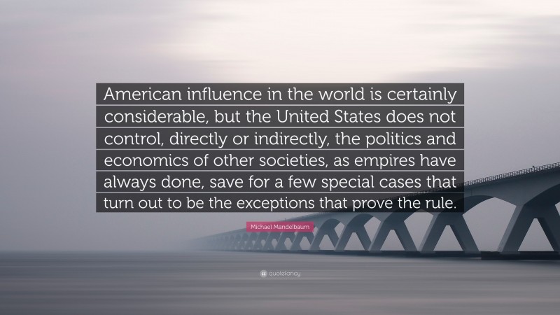 Michael Mandelbaum Quote: “American influence in the world is certainly considerable, but the United States does not control, directly or indirectly, the politics and economics of other societies, as empires have always done, save for a few special cases that turn out to be the exceptions that prove the rule.”