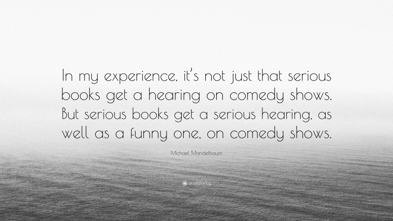 Michael Mandelbaum Quote: “In my experience, it’s not just that serious books get a hearing on comedy shows. But serious books get a serious hearing, as well as a funny one, on comedy shows.”