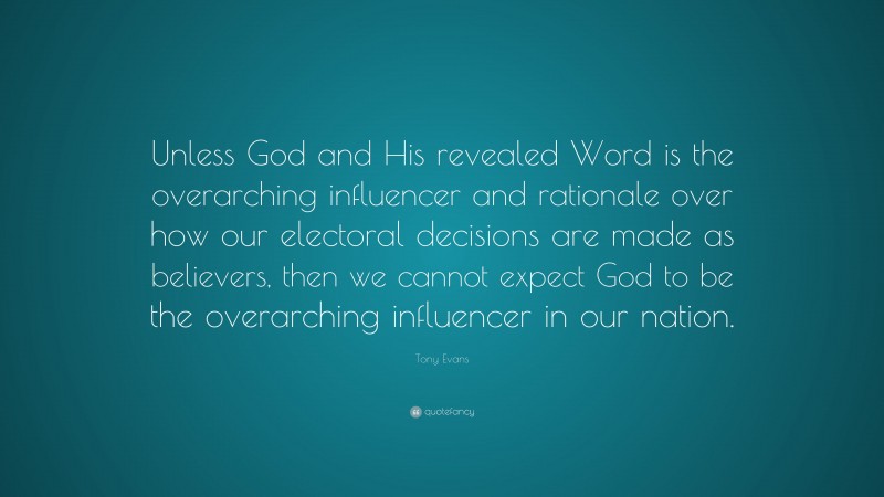 Tony Evans Quote: “Unless God and His revealed Word is the overarching influencer and rationale over how our electoral decisions are made as believers, then we cannot expect God to be the overarching influencer in our nation.”