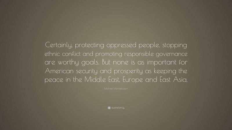 Michael Mandelbaum Quote: “Certainly, protecting oppressed people, stopping ethnic conflict and promoting responsible governance are worthy goals. But none is as important for American security and prosperity as keeping the peace in the Middle East, Europe and East Asia.”
