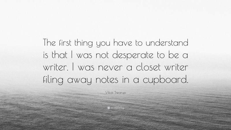 Vikas Swarup Quote: “The first thing you have to understand is that I was not desperate to be a writer. I was never a closet writer filing away notes in a cupboard.”