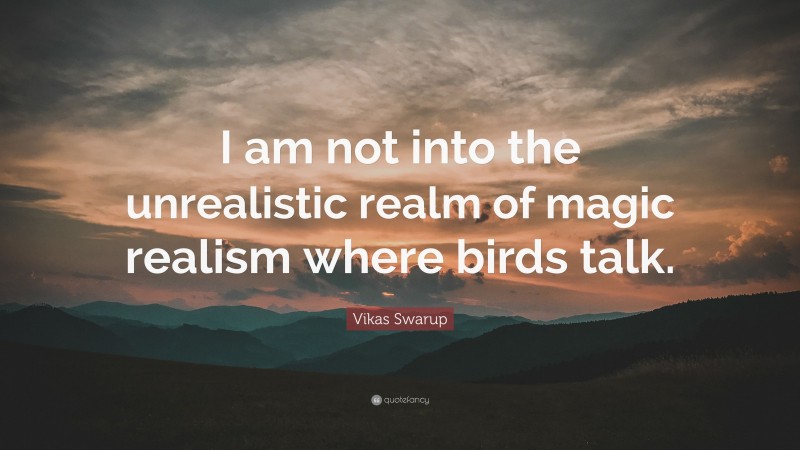 Vikas Swarup Quote: “I am not into the unrealistic realm of magic realism where birds talk.”