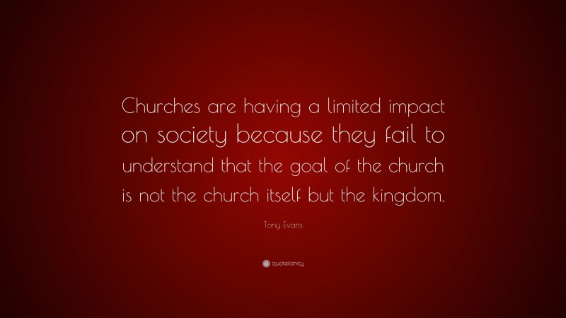 Tony Evans Quote: “Churches are having a limited impact on society because they fail to understand that the goal of the church is not the church itself but the kingdom.”