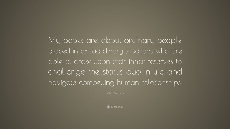 Vikas Swarup Quote: “My books are about ordinary people placed in extraordinary situations who are able to draw upon their inner reserves to challenge the status-quo in life and navigate compelling human relationships.”