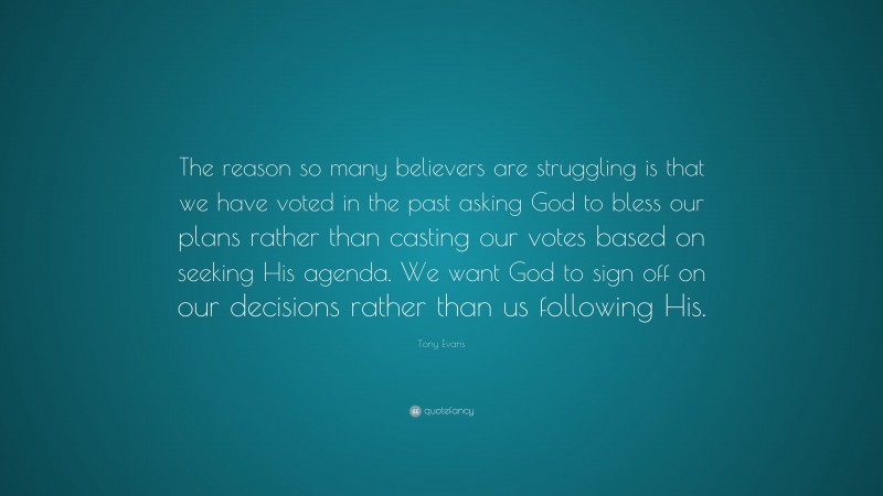 Tony Evans Quote: “The reason so many believers are struggling is that we have voted in the past asking God to bless our plans rather than casting our votes based on seeking His agenda. We want God to sign off on our decisions rather than us following His.”