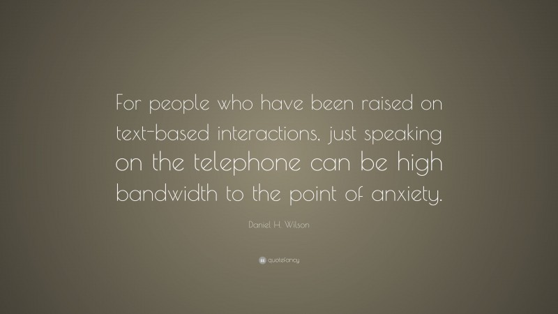 Daniel H. Wilson Quote: “For people who have been raised on text-based interactions, just speaking on the telephone can be high bandwidth to the point of anxiety.”