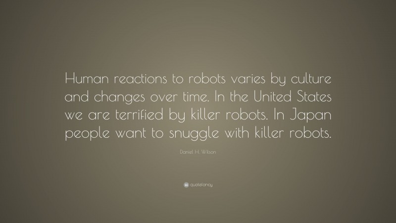 Daniel H. Wilson Quote: “Human reactions to robots varies by culture and changes over time. In the United States we are terrified by killer robots. In Japan people want to snuggle with killer robots.”