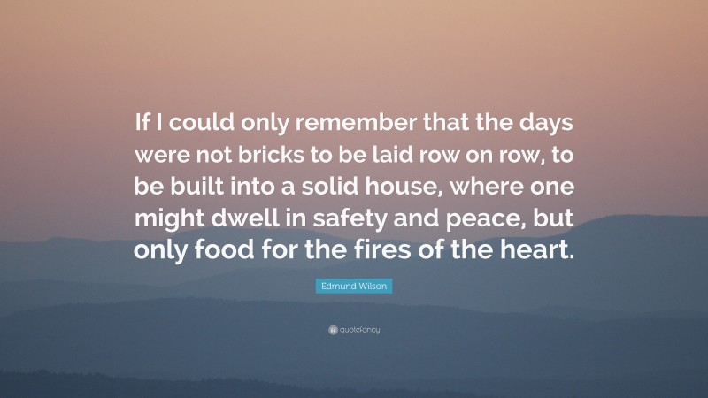 Edmund Wilson Quote: “If I could only remember that the days were not bricks to be laid row on row, to be built into a solid house, where one might dwell in safety and peace, but only food for the fires of the heart.”