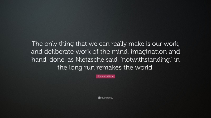 Edmund Wilson Quote: “The only thing that we can really make is our work, and deliberate work of the mind, imagination and hand, done, as Nietzsche said, ‘notwithstanding,’ in the long run remakes the world.”