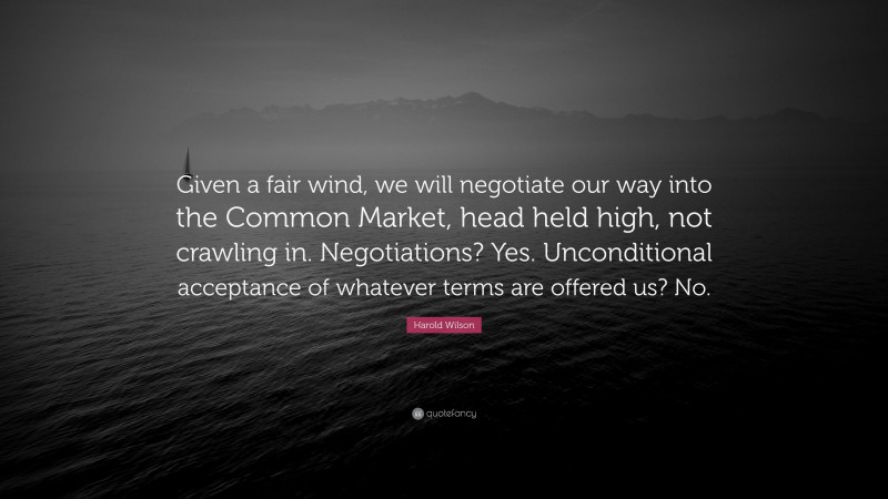 Harold Wilson Quote: “Given a fair wind, we will negotiate our way into the Common Market, head held high, not crawling in. Negotiations? Yes. Unconditional acceptance of whatever terms are offered us? No.”