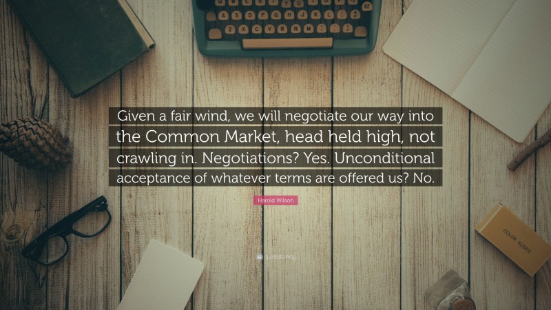 Harold Wilson Quote: “Given a fair wind, we will negotiate our way into the Common Market, head held high, not crawling in. Negotiations? Yes. Unconditional acceptance of whatever terms are offered us? No.”