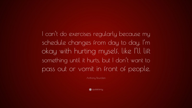 Anthony Bourdain Quote: “I can’t do exercises regularly because my schedule changes from day to day. I’m okay with hurting myself, like I’ll lift something until it hurts, but I don’t want to pass out or vomit in front of people.”