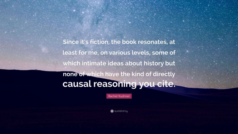 Rachel Kushner Quote: “Since it’s fiction, the book resonates, at least for me, on various levels, some of which intimate ideas about history but none of which have the kind of directly causal reasoning you cite.”