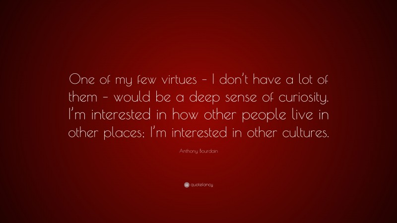 Anthony Bourdain Quote: “One of my few virtues – I don’t have a lot of them – would be a deep sense of curiosity. I’m interested in how other people live in other places; I’m interested in other cultures.”