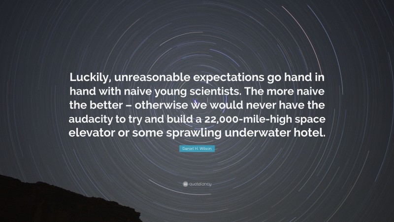 Daniel H. Wilson Quote: “Luckily, unreasonable expectations go hand in hand with naive young scientists. The more naive the better – otherwise we would never have the audacity to try and build a 22,000-mile-high space elevator or some sprawling underwater hotel.”