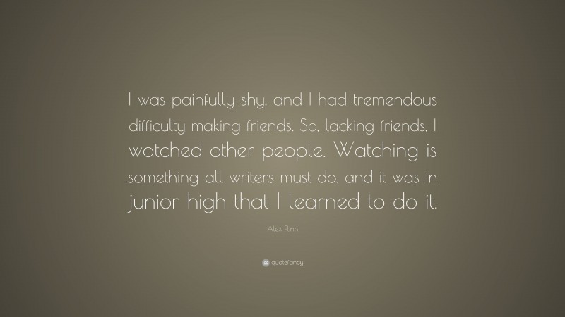 Alex Flinn Quote: “I was painfully shy, and I had tremendous difficulty making friends. So, lacking friends, I watched other people. Watching is something all writers must do, and it was in junior high that I learned to do it.”