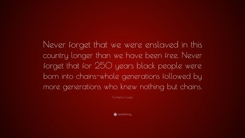 Ta-Nehisi Coates Quote: “Never forget that we were enslaved in this country longer than we have been free. Never forget that for 250 years black people were born into chains-whole generations followed by more generations who knew nothing but chains.”