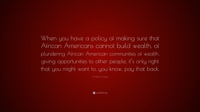 Ta-Nehisi Coates Quote: “When you have a policy of making sure that African Americans cannot build wealth, of plundering African American communities of wealth, giving opportunities to other people, it’s only right that you might want to, you know, pay that back.”