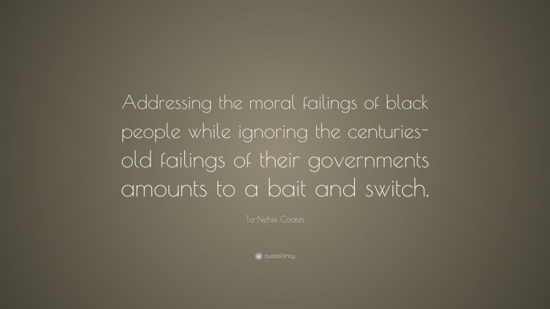 Ta-Nehisi Coates Quote: “Addressing the moral failings of black people while ignoring the centuries-old failings of their governments amounts to a bait and switch.”