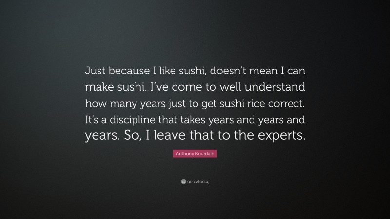 Anthony Bourdain Quote: “Just because I like sushi, doesn’t mean I can make sushi. I’ve come to well understand how many years just to get sushi rice correct. It’s a discipline that takes years and years and years. So, I leave that to the experts.”
