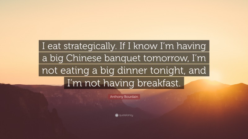 Anthony Bourdain Quote: “I eat strategically. If I know I’m having a big Chinese banquet tomorrow, I’m not eating a big dinner tonight, and I’m not having breakfast.”