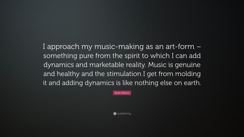 Brian Wilson Quote: “I approach my music-making as an art-form – something pure from the spirit to which I can add dynamics and marketable reality. Music is genuine and healthy and the stimulation I get from molding it and adding dynamics is like nothing else on earth.”