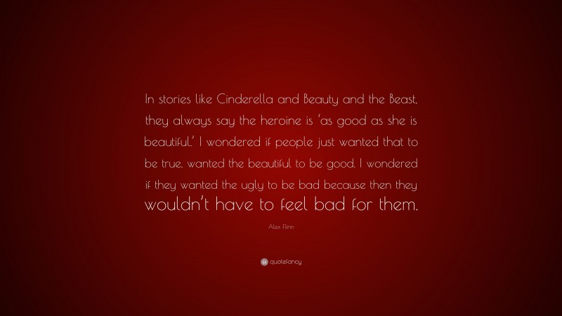 Alex Flinn Quote: “In stories like Cinderella and Beauty and the Beast, they always say the heroine is ‘as good as she is beautiful.’ I wondered if people just wanted that to be true, wanted the beautiful to be good. I wondered if they wanted the ugly to be bad because then they wouldn’t have to feel bad for them.”