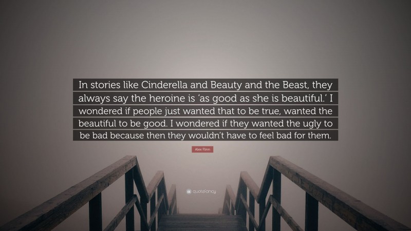 Alex Flinn Quote: “In stories like Cinderella and Beauty and the Beast, they always say the heroine is ‘as good as she is beautiful.’ I wondered if people just wanted that to be true, wanted the beautiful to be good. I wondered if they wanted the ugly to be bad because then they wouldn’t have to feel bad for them.”