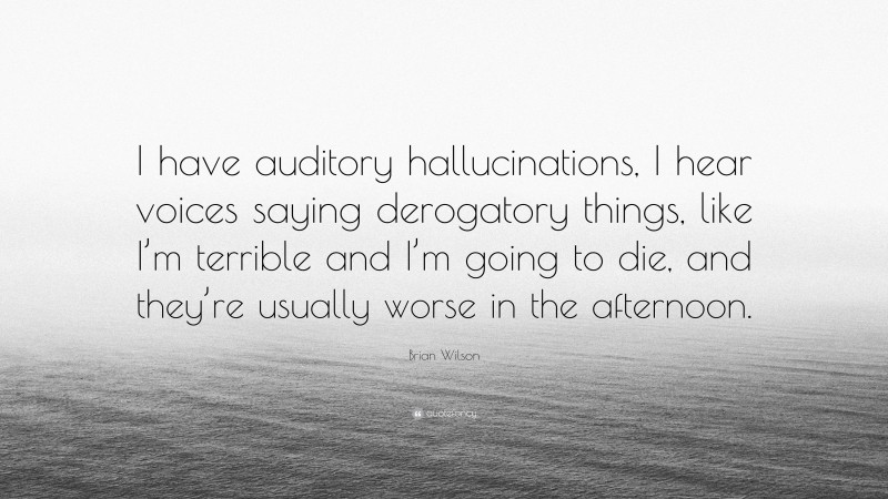 Brian Wilson Quote: “I have auditory hallucinations, I hear voices saying derogatory things, like I’m terrible and I’m going to die, and they’re usually worse in the afternoon.”