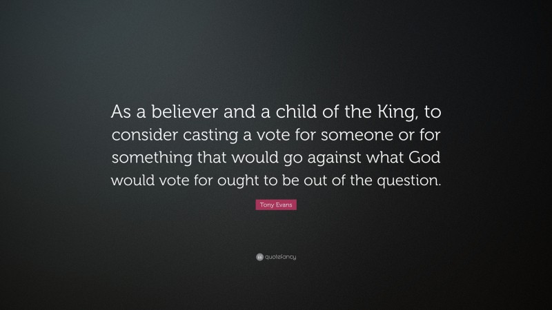 Tony Evans Quote: “As a believer and a child of the King, to consider casting a vote for someone or for something that would go against what God would vote for ought to be out of the question.”