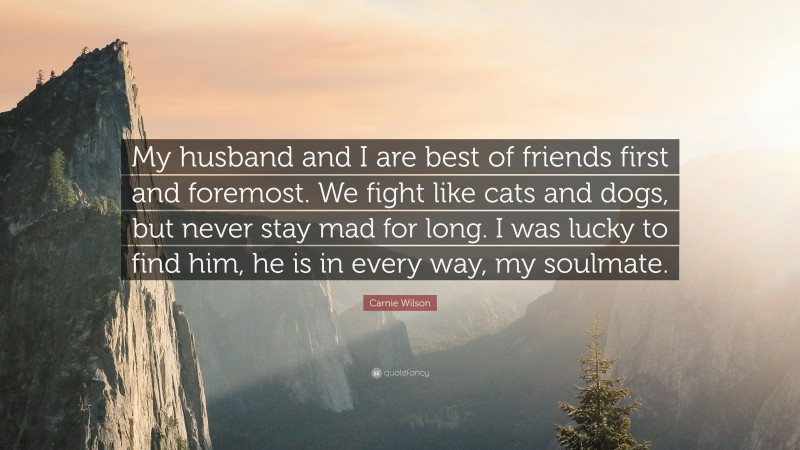 Carnie Wilson Quote: “My husband and I are best of friends first and foremost. We fight like cats and dogs, but never stay mad for long. I was lucky to find him, he is in every way, my soulmate.”