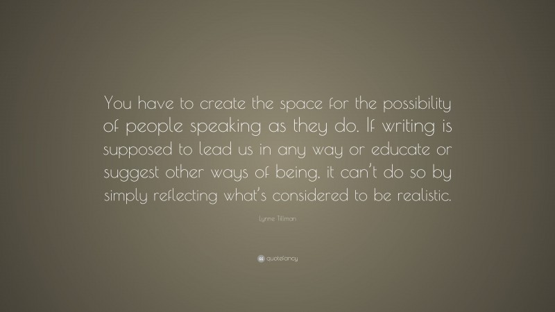 Lynne Tillman Quote: “You have to create the space for the possibility of people speaking as they do. If writing is supposed to lead us in any way or educate or suggest other ways of being, it can’t do so by simply reflecting what’s considered to be realistic.”