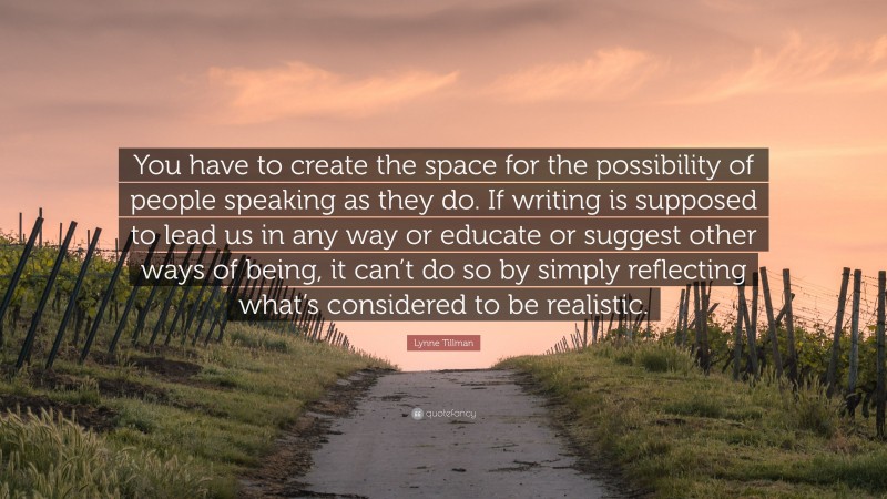 Lynne Tillman Quote: “You have to create the space for the possibility of people speaking as they do. If writing is supposed to lead us in any way or educate or suggest other ways of being, it can’t do so by simply reflecting what’s considered to be realistic.”