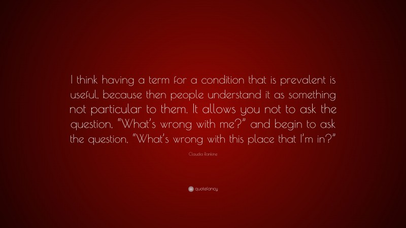 Claudia Rankine Quote: “I think having a term for a condition that is prevalent is useful, because then people understand it as something not particular to them. It allows you not to ask the question, “What’s wrong with me?” and begin to ask the question, “What’s wrong with this place that I’m in?””