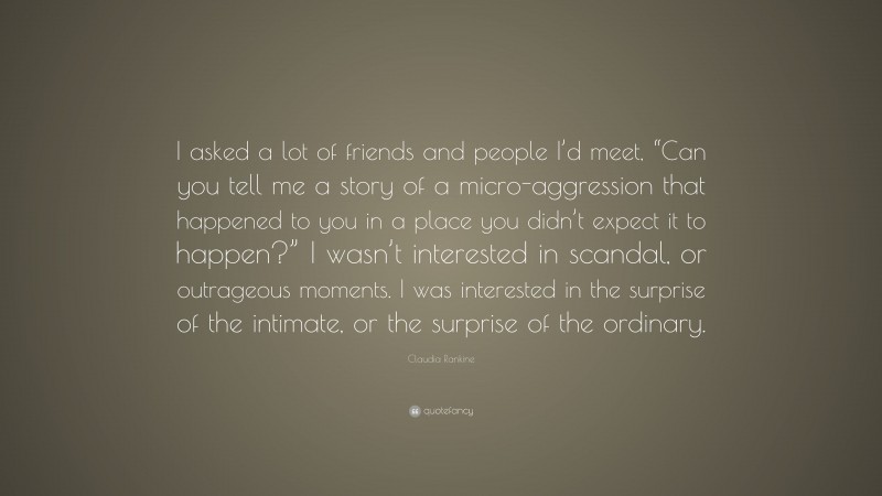 Claudia Rankine Quote: “I asked a lot of friends and people I’d meet, “Can you tell me a story of a micro-aggression that happened to you in a place you didn’t expect it to happen?” I wasn’t interested in scandal, or outrageous moments. I was interested in the surprise of the intimate, or the surprise of the ordinary.”