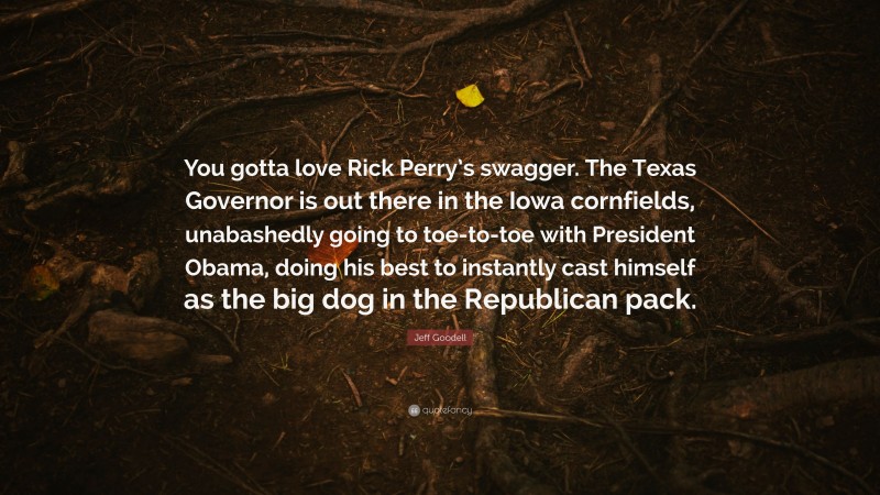 Jeff Goodell Quote: “You gotta love Rick Perry’s swagger. The Texas Governor is out there in the Iowa cornfields, unabashedly going to toe-to-toe with President Obama, doing his best to instantly cast himself as the big dog in the Republican pack.”