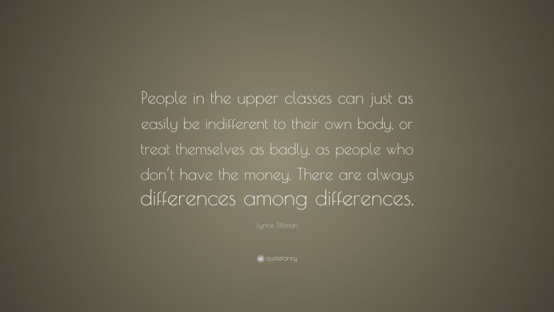 Lynne Tillman Quote: “People in the upper classes can just as easily be indifferent to their own body, or treat themselves as badly, as people who don’t have the money. There are always differences among differences.”