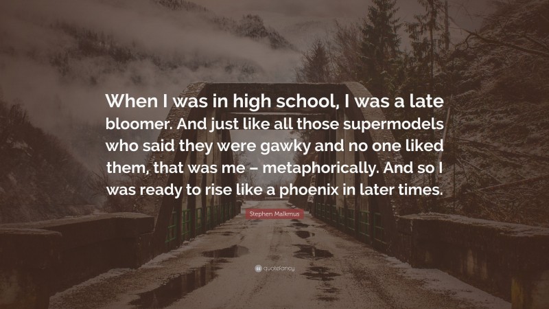 Stephen Malkmus Quote: “When I was in high school, I was a late bloomer. And just like all those supermodels who said they were gawky and no one liked them, that was me – metaphorically. And so I was ready to rise like a phoenix in later times.”